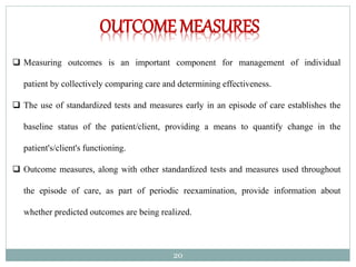 20
OUTCOME MEASURES
 Measuring outcomes is an important component for management of individual
patient by collectively comparing care and determining effectiveness.
 The use of standardized tests and measures early in an episode of care establishes the
baseline status of the patient/client, providing a means to quantify change in the
patient's/client's functioning.
 Outcome measures, along with other standardized tests and measures used throughout
the episode of care, as part of periodic reexamination, provide information about
whether predicted outcomes are being realized.
 