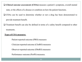 21
 Clinical outcome assessments (COAs) measure a patient’s symptoms, overall mental
state, or the effects of a disease or condition on how the patient functions.
 COAs can be used to determine whether or not a drug has been demonstrated to
provide treatment benefit.
 Treatment benefit can also be defined in terms of a safety benefit compared to other
treatments.
Types of COA measures:
Patient-reported outcome (PRO) measures
Clinician-reported outcome (ClinRO) measures
Observer-reported outcome (ObsRO) measures
Performance outcome (PerfO) measures.
 