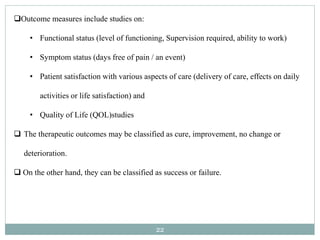 22
Outcome measures include studies on:
• Functional status (level of functioning, Supervision required, ability to work)
• Symptom status (days free of pain / an event)
• Patient satisfaction with various aspects of care (delivery of care, effects on daily
activities or life satisfaction) and
• Quality of Life (QOL)studies
 The therapeutic outcomes may be classified as cure, improvement, no change or
deterioration.
 On the other hand, they can be classified as success or failure.
 