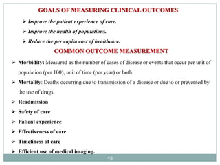 23
GOALS OF MEASURING CLINICAL OUTCOMES
 Improve the patient experience of care.
 Improve the health of populations.
 Reduce the per capita cost of healthcare.
COMMON OUTCOME MEASUREMENT
 Morbidity: Measured as the number of cases of disease or events that occur per unit of
population (per 100), unit of time (per year) or both.
 Mortality: Deaths occurring due to transmission of a disease or due to or prevented by
the use of drugs
 Readmission
 Safety of care
 Patient experience
 Effectiveness of care
 Timeliness of care
 Efficient use of medical imaging.
 
