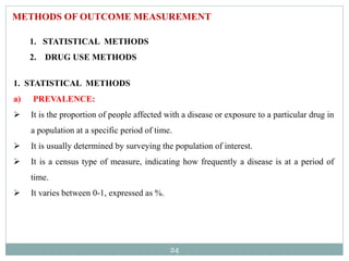 24
METHODS OF OUTCOME MEASUREMENT
1. STATISTICAL METHODS
2. DRUG USE METHODS
1. STATISTICAL METHODS
a) PREVALENCE:
 It is the proportion of people affected with a disease or exposure to a particular drug in
a population at a specific period of time.
 It is usually determined by surveying the population of interest.
 It is a census type of measure, indicating how frequently a disease is at a period of
time.
 It varies between 0-1, expressed as %.
 
