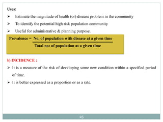 25
Uses:
 Estimate the magnitude of health (or) disease problem in the community
 To identify the potential high risk population community
 Useful for administrative & planning purpose.
Prevalence = No. of population with disease at a given time
Total no: of population at a given time
b) INCIDENCE :
 It is a measure of the risk of developing some new condition within a specified period
of time.
 It is better expressed as a proportion or as a rate.
 