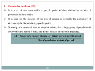 26
i. Cumulative incidence (CI):
 It is a no. of new cases within a specific period of time, divided by the size of
population initially at risk.
 It is used for the measure of the risk of disease or probably the probability of
developing the disease during specific period.
 Normally, it is measured with an inception cohort, that is large group of population is
observed over a period of time, and the no: of cases or outcomes measured.
CI = No. of new cases of disease (or) injury during specific period
Size of population at start of period
 