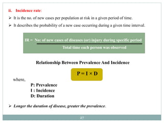 27
ii. Incidence rate:
 It is the no. of new cases per population at risk in a given period of time.
 It describes the probability of a new case occurring during a given time interval.
IR = No: of new cases of diseases (or) injury during specific period
Total time each person was observed
Relationship Between Prevalence And Incidence
P = I × D
where,
P: Prevalence
I : Incidence
D: Duration
 Longer the duration of disease, greater the prevalence.
 