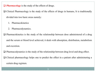3
 Pharmacology is the study of the effects of drugs.
 Clinical Pharmacology is the study of the effects of drugs in humans, It is traditionally
divided into two basic areas namely:
1. Pharmacokinetics
2. Pharmacodynamics.
 Pharmacokinetics is the study of the relationship between dose administered of a drug
and the serum or blood level achieved, it deals with absorption, distribution, metabolism
and excretion.
 Pharmacodynamics is the study of the relationship between drug level and drug effect.
 Clinical pharmacology helps one to predict the effect in a patient after administering a
certain drug regimen.
 