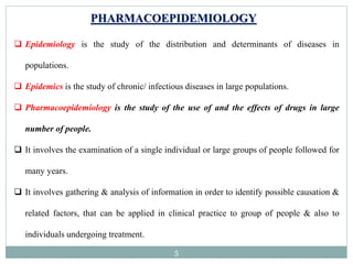 5
PHARMACOEPIDEMIOLOGY
 Epidemiology is the study of the distribution and determinants of diseases in
populations.
 Epidemics is the study of chronic/ infectious diseases in large populations.
 Pharmacoepidemiology is the study of the use of and the effects of drugs in large
number of people.
 It involves the examination of a single individual or large groups of people followed for
many years.
 It involves gathering & analysis of information in order to identify possible causation &
related factors, that can be applied in clinical practice to group of people & also to
individuals undergoing treatment.
 