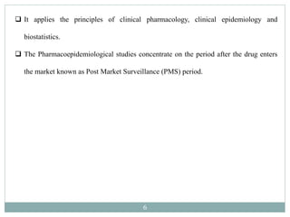 6
 It applies the principles of clinical pharmacology, clinical epidemiology and
biostatistics.
 The Pharmacoepidemiological studies concentrate on the period after the drug enters
the market known as Post Market Surveillance (PMS) period.
 