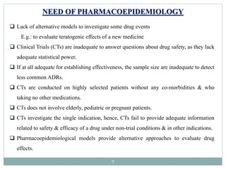 7
NEED OF PHARMACOEPIDEMIOLOGY
 Lack of alternative models to investigate some drug events
E.g.: to evaluate teratogenic effects of a new medicine
 Clinical Trials (CTs) are inadequate to answer questions about drug safety, as they lack
adequate statistical power.
 If at all adequate for establishing effectiveness, the sample size are inadequate to detect
less common ADRs.
 CTs are conducted on highly selected patients without any co-morbidities & who
taking no other medications.
 CTs does not involve elderly, pediatric or pregnant patients.
 CTs investigate the single indication, hence, CTs fail to provide adequate information
related to safety & efficacy of a drug under non-trial conditions & in other indications.
 Pharmacoepidemiological models provide alternative approaches to evaluate drug
effects.
 
