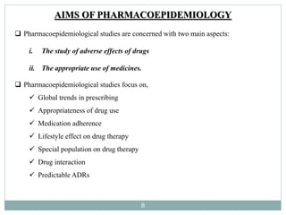 8
AIMS OF PHARMACOEPIDEMIOLOGY
 Pharmacoepidemiological studies are concerned with two main aspects:
i. The study of adverse effects of drugs
ii. The appropriate use of medicines.
 Pharmacoepidemiological studies focus on,
 Global trends in prescribing
 Appropriateness of drug use
 Medication adherence
 Lifestyle effect on drug therapy
 Special population on drug therapy
 Drug interaction
 Predictable ADRs
 