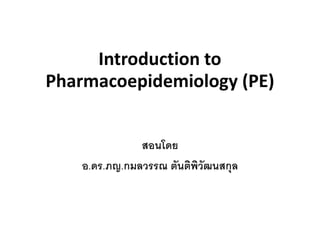 Introduction to
Pharmacoepidemiology (PE)
สอนโดย
อ.ดร.ภญ.กมลวรรณ ตันติพิวัฒนสกุล
 