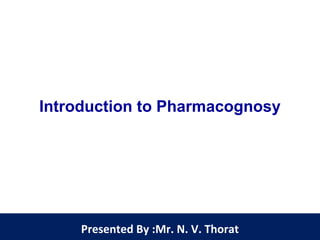 Introduction to Pharmacognosy
Presented By :Mr. N. V. Thorat
 