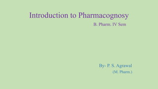 Introduction to Pharmacognosy
B. Pharm. IV Sem
By- P. S. Agrawal
(M. Pharm.)
 