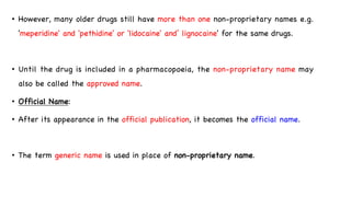 • However, many older drugs still have more than one non-proprietary names e.g.
'meperidine' and 'pethidine' or 'lidocaine' and’ lignocaine' for the same drugs.
• Until the drug is included in a pharmacopoeia, the non-proprietary name may
also be called the approved name.
• Official Name:
• After its appearance in the official publication, it becomes the official name.
• The term generic name is used in place of non-proprietary name.
 
