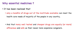 Why essential medicines ?
• It has been realized that
• only a handful of drugs out of the multitude available can meet the
health care needs of majority of the people in any country,
• And that many well tested and cheaper drugs are equally (or more)
efficacious and safe as their newer more expensive congeners.
 