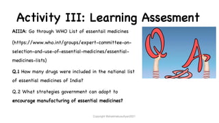 Activity III: Learning Assesment
AIIIA: Go through WHO List of essentail medicines
(https://www.who.int/groups/expert-committee-on-
selection-and-use-of-essential-medicines/essential-
medicines-lists)
Q.1 How many drugs were included in the national list
of essential medicines of India?
Q.2 What strategies government can adopt to
encourage manufacturing of essential medicines?
Copyright @shaikhabusufiyan2021
 