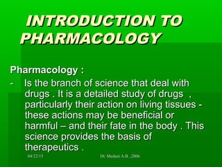 04/22/1504/22/15 Dr. Medani A.B. ,2006Dr. Medani A.B. ,2006
INTRODUCTION TOINTRODUCTION TO
PHARMACOLOGYPHARMACOLOGY
Pharmacology :Pharmacology :
- Is the branch of science that deal with- Is the branch of science that deal with
drugs . It is a detailed study of drugs ,drugs . It is a detailed study of drugs ,
particularly their action on living tissues -particularly their action on living tissues -
these actions may be beneficial orthese actions may be beneficial or
harmful – and their fate in the body . Thisharmful – and their fate in the body . This
science provides the basis ofscience provides the basis of
therapeutics .therapeutics .
 
