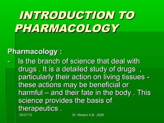 05/27/1505/27/15 Dr. Medani A.B. ,2006Dr. Medani A.B. ,2006
INTRODUCTION TOINTRODUCTION TO
PHARMACOLOGYPHARMACOLOGY
Pharmacology :Pharmacology :
- Is the branch of science that deal with- Is the branch of science that deal with
drugs . It is a detailed study of drugs ,drugs . It is a detailed study of drugs ,
particularly their action on living tissues -particularly their action on living tissues -
these actions may be beneficial orthese actions may be beneficial or
harmful – and their fate in the body . Thisharmful – and their fate in the body . This
science provides the basis ofscience provides the basis of
therapeutics .therapeutics .
 