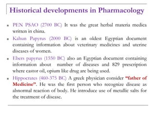 Historical developments in Pharmacology
■ PEN PSAO (2700 BC) It was the great herbal materia medica
written in china.
■ Kahun Papyrus (2000 BC) is an oldest Egyptian document
containing information about veterinary medicines and uterine
diseases of women.
■ Ebers papyrus (1550 BC) also an Egyptian document containing
information about number of diseases and 829 prescription
where castor oil, opium like drug are being used.
■ Hippocrates (460-375 BC) A greek physician consider “father of
Medicine”. He was the first person who recognize disease as
abnormal reaction of body. He introduce use of metallic salts for
the treatment of disease.
 