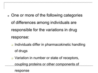 ■ One or more of the following categories
of differences among individuals are
responsible for the variations in drug
response:
❑ Individuals differ in pharmacokinetic handling
of drugs
❑ Variation in number or state of receptors,
coupling proteins or other components of
response
 
