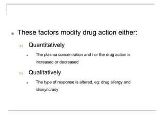 ■ These factors modify drug action either:
a) Quantitatively
■ The plasma concentration and / or the drug action is
increased or decreased
b) Qualitatively
■ The type of response is altered, eg: drug allergy and
idiosyncrasy
 