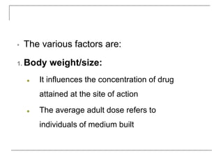 • The various factors are:
1. Body weight/size:
● It influences the concentration of drug
attained at the site of action
● The average adult dose refers to
individuals of medium built
 