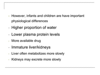 • However, infants and children are have important
physiological differences
• Higher proportion of water
• Lower plasma protein levels
• More available drug
• Immature liver/kidneys
• Liver often metabolizes more slowly
• Kidneys may excrete more slowly
 
