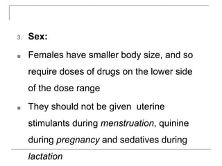 3. Sex:
■ Females have smaller body size, and so
require doses of drugs on the lower side
of the dose range
■ They should not be given uterine
stimulants during menstruation, quinine
during pregnancy and sedatives during
lactation
 