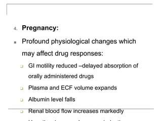 4. Pregnancy:
■ Profound physiological changes which
may affect drug responses:
❑ GI motility reduced –delayed absorption of
orally administered drugs
❑ Plasma and ECF volume expands
❑ Albumin level falls
❑ Renal blood flow increases markedly
 