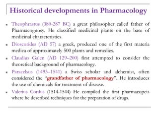 Historical developments in Pharmacology
■ Theophrastus (380-287 BC) a great philosopher called father of
Pharmacognosy. He classified medicinal plants on the base of
medicinal characteristics.
■ Dioscorides (AD 57) a greek, produced one of the first materia
medica of approximately 500 plants and remedies.
■ Claudius Galen (AD 129–200) first attempted to consider the
theoretical background of pharmacology.
■ Paracelsus (1493–1541) a Swiss scholar and alchemist, often
considered the “grandfather of pharmacology”. He introduces
the use of chemicals for treatment of disease.
■ Valerius Cordus (1514-1544) He compiled the first pharmacopeia
where he described techniques for the preparation of drugs.
 