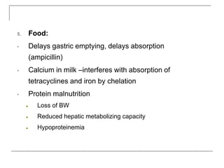 5. Food:
• Delays gastric emptying, delays absorption
(ampicillin)
• Calcium in milk –interferes with absorption of
tetracyclines and iron by chelation
• Protein malnutrition
● Loss of BW
● Reduced hepatic metabolizing capacity
● Hypoproteinemia
 