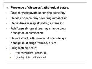 10. Presence of diseases/pathological states:
• Drug may aggravate underlying pathology
• Hepatic disease may slow drug metabolism
• Renal disease may slow drug elimination
• Acid/base abnormalities may change drug
absorption or elimination
• Severe shock with vasoconstriction delays
absorption of drugs from s.c. or i.m
• Drug metabolism in:
● Hyperthyroidism –enhanced
● Hypothyroidism -diminished
 
