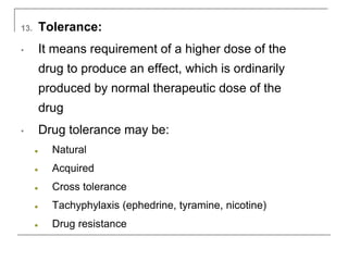 13. Tolerance:
• It means requirement of a higher dose of the
drug to produce an effect, which is ordinarily
produced by normal therapeutic dose of the
drug
• Drug tolerance may be:
● Natural
● Acquired
● Cross tolerance
● Tachyphylaxis (ephedrine, tyramine, nicotine)
● Drug resistance
 