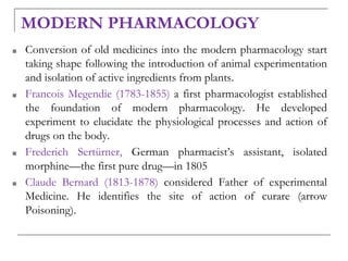 MODERN PHARMACOLOGY
■ Conversion of old medicines into the modern pharmacology start
taking shape following the introduction of animal experimentation
and isolation of active ingredients from plants.
■ Francois Megendie (1783-1855) a first pharmacologist established
the foundation of modern pharmacology. He developed
experiment to elucidate the physiological processes and action of
drugs on the body.
■ Frederich Sertürner, German pharmacist’s assistant, isolated
morphine—the first pure drug—in 1805
■ Claude Bernard (1813-1878) considered Father of experimental
Medicine. He identifies the site of action of curare (arrow
Poisoning).
 