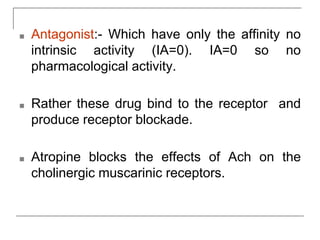 ■ Antagonist:- Which have only the affinity no
intrinsic activity (IA=0). IA=0 so no
pharmacological activity.
■ Rather these drug bind to the receptor and
produce receptor blockade.
■ Atropine blocks the effects of Ach on the
cholinergic muscarinic receptors.
 