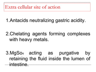 Extra cellular site of action
1.Antacids neutralizing gastric acidity.
2.Chelating agents forming complexes
with heavy metals.
3.MgSo4 acting as purgative by
retaining the fluid inside the lumen of
intestine.
 