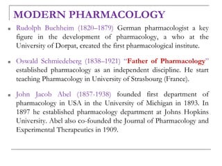 MODERN PHARMACOLOGY
■ Rudolph Buchheim (1820–1879) German pharmacologist a key
figure in the development of pharmacology, a who at the
University of Dorpat, created the first pharmacological institute.
■ Oswald Schmiedeberg (1838–1921) “Father of Pharmacology”
established pharmacology as an independent discipline. He start
teaching Pharmacology in University of Strasbourg (France).
■ John Jacob Abel (1857-1938) founded first department of
pharmacology in USA in the University of Michigan in 1893. In
1897 he established pharmacology department at Johns Hopkins
University. Abel also co-founded the Journal of Pharmacology and
Experimental Therapeutics in 1909.
 