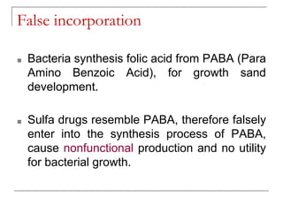False incorporation
■ Bacteria synthesis folic acid from PABA (Para
Amino Benzoic Acid), for growth sand
development.
■ Sulfa drugs resemble PABA, therefore falsely
enter into the synthesis process of PABA,
cause nonfunctional production and no utility
for bacterial growth.
 
