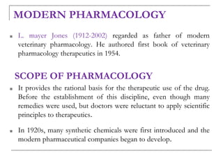 MODERN PHARMACOLOGY
■ L. mayer Jones (1912-2002) regarded as father of modern
veterinary pharmacology. He authored first book of veterinary
pharmacology therapeutics in 1954.
SCOPE OF PHARMACOLOGY
■ It provides the rational basis for the therapeutic use of the drug.
Before the establishment of this discipline, even though many
remedies were used, but doctors were reluctant to apply scientific
principles to therapeutics.
■ In 1920s, many synthetic chemicals were first introduced and the
modern pharmaceutical companies began to develop.
 