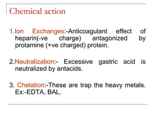 Chemical action
1.Ion Exchanges:-Anticoagulant effect of
heparin(-ve charge) antagonized by
protamine (+ve charged) protein.
2.Neutralization:- Excessive gastric acid is
neutralized by antacids.
3. Chelation:-These are trap the heavy metals.
Ex:-EDTA, BAL.
 