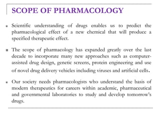 SCOPE OF PHARMACOLOGY
■ Scientific understanding of drugs enables us to predict the
pharmacological effect of a new chemical that will produce a
specified therapeutic effect.
■ The scope of pharmacology has expanded greatly over the last
decade to incorporate many new approaches such as computer-
assisted drug design, genetic screens, protein engineering and use
of novel drug delivery vehicles including viruses and artificial cells.
■ Our society needs pharmacologists who understand the basis of
modern therapeutics for careers within academic, pharmaceutical
and governmental laboratories to study and develop tomorrow’s
drugs.
 