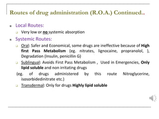 Routes of drug administration (R.O.A.) Continued..
■ Local Routes:
❑ Very low or no systemic absorption
■ Systemic Routes:
❑ Oral: Safer and Economical, some drugs are ineffective because of High
first Pass Metabolism (eg. nitrates, lignocaine, propranolol, ),
Degradation (Insulin, penicillin G)
❑ Sublingual: Avoids First Pass Metabolism , Used in Emergencies, Only
lipid soluble and non irritating drugs
(eg. of drugs administered by this route Nitroglycerine,
isosorbidedinitrate etc.)
❑ Transdermal: Only for drugs Highly lipid soluble
 