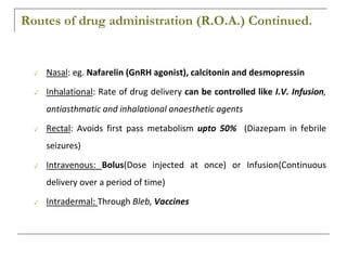 Routes of drug administration (R.O.A.) Continued.
✓ Nasal: eg. Nafarelin (GnRH agonist), calcitonin and desmopressin
✓ Inhalational: Rate of drug delivery can be controlled like I.V. Infusion,
antiasthmatic and inhalational anaesthetic agents
✓ Rectal: Avoids first pass metabolism upto 50% (Diazepam in febrile
seizures)
✓ Intravenous: Bolus(Dose injected at once) or Infusion(Continuous
delivery over a period of time)
✓ Intradermal: Through Bleb, Vaccines
 
