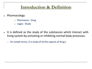 Introduction & Definition
■ Pharmacology
❑ Pharmacon - Drug
❑ Logos - Study
■ It is defined as the study of the substances which interact with
living system by activating or inhibiting normal body processes.
❑ (In simple terms, it is study of all the aspects of drug.)
 