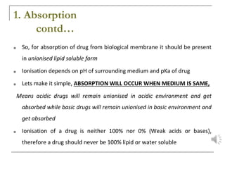 1. Absorption
contd…
■ So, for absorption of drug from biological membrane it should be present
in unionised lipid soluble form
■ Ionisation depends on pH of surrounding medium and pKa of drug
■ Lets make it simple, ABSORPTION WILL OCCUR WHEN MEDIUM IS SAME,
Means acidic drugs will remain unionised in acidic environment and get
absorbed while basic drugs will remain unionised in basic environment and
get absorbed
■ Ionisation of a drug is neither 100% nor 0% (Weak acids or bases),
therefore a drug should never be 100% lipid or water soluble
 