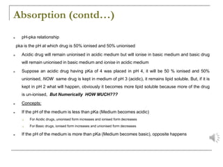 Absorption (contd…)
■ pH-pka relationship
pka is the pH at which drug is 50% ionised and 50% unionised
■ Acidic drug will remain unionised in acidic medium but will ionise in basic medium and basic drug
will remain unionised in basic medium and ionise in acidic medium
■ Suppose an acidic drug having pKa of 4 was placed in pH 4, it will be 50 % ionised and 50%
unionised, NOW same drug is kept in medium of pH 3 (acidic), it remains lipid soluble. But, if it is
kept in pH 2 what will happen, obviously it becomes more lipid soluble because more of the drug
is un-ionised, But Numerically HOW MUCH???
■ Concepts:
■ If the pH of the medium is less than pKa (Medium becomes acidic)
❑ For Acidic drugs, unionised form increases and ionised form decreases
❑ For Basic drugs, ionised form increases and unionised form decreases
■ If the pH of the medium is more than pKa (Medium becomes basic), opposite happens
 