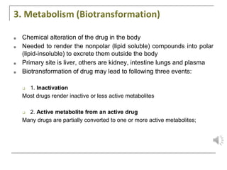3. Metabolism (Biotransformation)
■ Chemical alteration of the drug in the body
■ Needed to render the nonpolar (lipid soluble) compounds into polar
(lipid-insoluble) to excrete them outside the body
■ Primary site is liver, others are kidney, intestine lungs and plasma
■ Biotransformation of drug may lead to following three events:
❑ 1. Inactivation
Most drugs render inactive or less active metabolites
❑ 2. Active metabolite from an active drug
Many drugs are partially converted to one or more active metabolites;
 