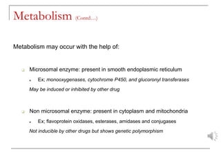 Metabolism (Contd…)
Metabolism may occur with the help of:
❑ Microsomal enzyme: present in smooth endoplasmic reticulum
■ Ex; monooxygenases, cytochrome P450, and glucoronyl transferases
May be induced or inhibited by other drug
❑ Non microsomal enzyme: present in cytoplasm and mitochondria
■ Ex; flavoprotein oxidases, esterases, amidases and conjugases
Not inducible by other drugs but shows genetic polymorphism
 