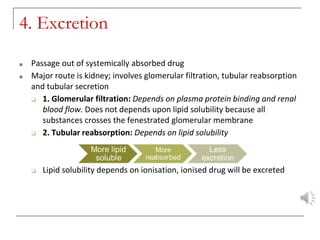 4. Excretion
■ Passage out of systemically absorbed drug
■ Major route is kidney; involves glomerular filtration, tubular reabsorption
and tubular secretion
❑ 1. Glomerular filtration: Depends on plasma protein binding and renal
blood flow. Does not depends upon lipid solubility because all
substances crosses the fenestrated glomerular membrane
❑ 2. Tubular reabsorption: Depends on lipid solubility
❑ Lipid solubility depends on ionisation, ionised drug will be excreted
 
