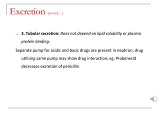 Excretion (contd…)
❑ 3. Tubular secretion: Does not depend on lipid solubility or plasma
protein binding.
Separate pump for acidic and basic drugs are present in nephron; drug
utilising same pump may show drug interaction; eg. Probenecid
decreases excretion of penicillin
 