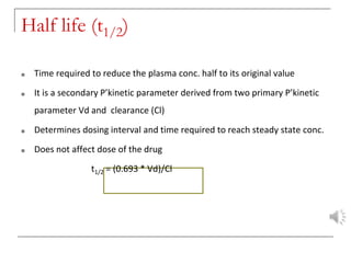 Half life (t1/2)
■ Time required to reduce the plasma conc. half to its original value
■ It is a secondary P’kinetic parameter derived from two primary P’kinetic
parameter Vd and clearance (Cl)
■ Determines dosing interval and time required to reach steady state conc.
■ Does not affect dose of the drug
t1/2 = (0.693 * Vd)/Cl
 